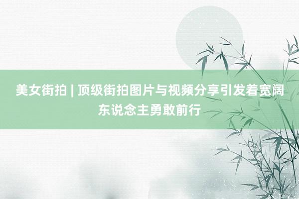 美女街拍 | 顶级街拍图片与视频分享引发着宽阔东说念主勇敢前行
