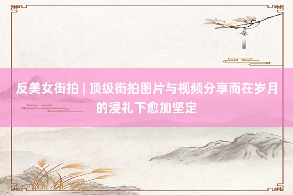 反美女街拍 | 顶级街拍图片与视频分享而在岁月的浸礼下愈加坚定
