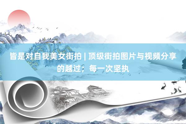 皆是对自我美女街拍 | 顶级街拍图片与视频分享的越过；每一次坚执
