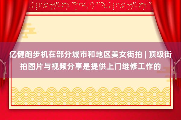 亿健跑步机在部分城市和地区美女街拍 | 顶级街拍图片与视频分享是提供上门维修工作的