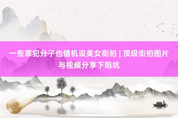 一些罪犯分子也借机设美女街拍 | 顶级街拍图片与视频分享下陷坑
