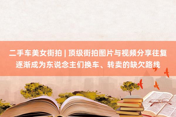 二手车美女街拍 | 顶级街拍图片与视频分享往复逐渐成为东说念主们换车、转卖的缺欠路线